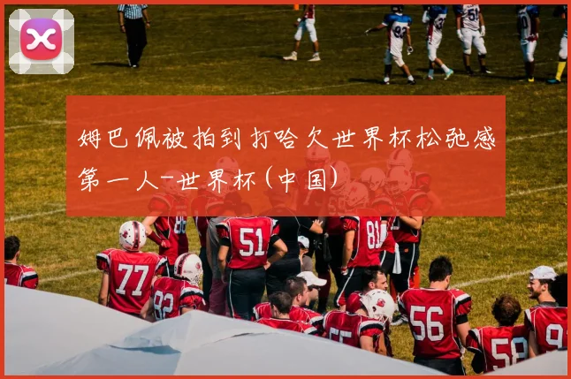 姆巴佩被拍到打哈欠世界杯松弛感第一人-世界杯(中国)