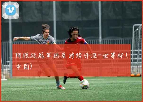 阿根廷冠军热度持续升温-世界杯(中国)