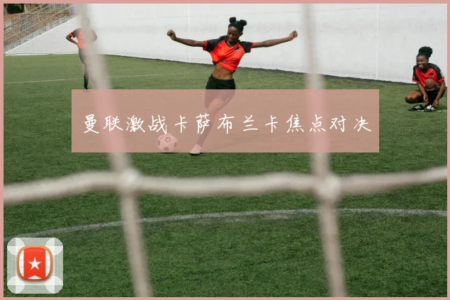 曼联激战卡萨布兰卡焦点对决