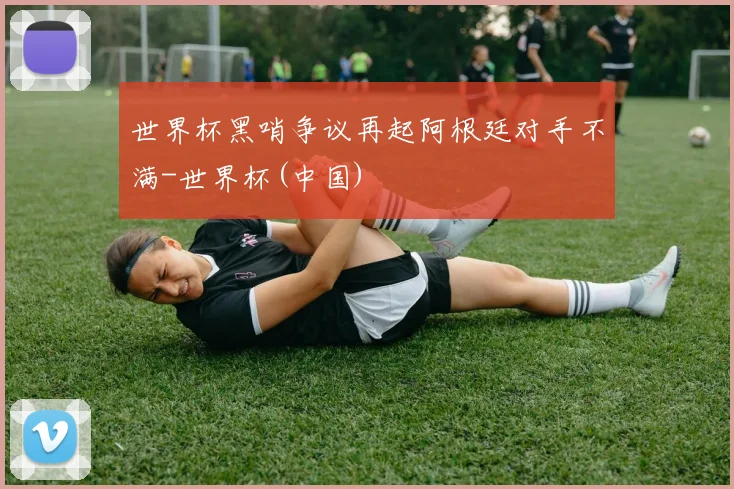 世界杯黑哨争议再起阿根廷对手不满-世界杯(中国)