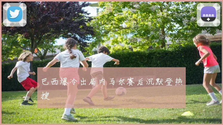 巴西爆冷出局内马尔赛后沉默登热搜