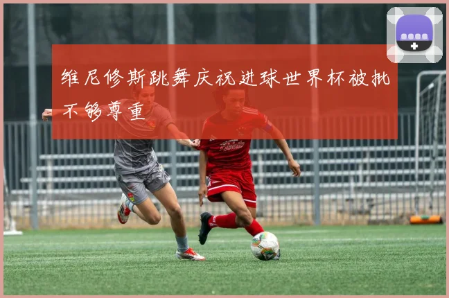 维尼修斯跳舞庆祝进球世界杯被批不够尊重