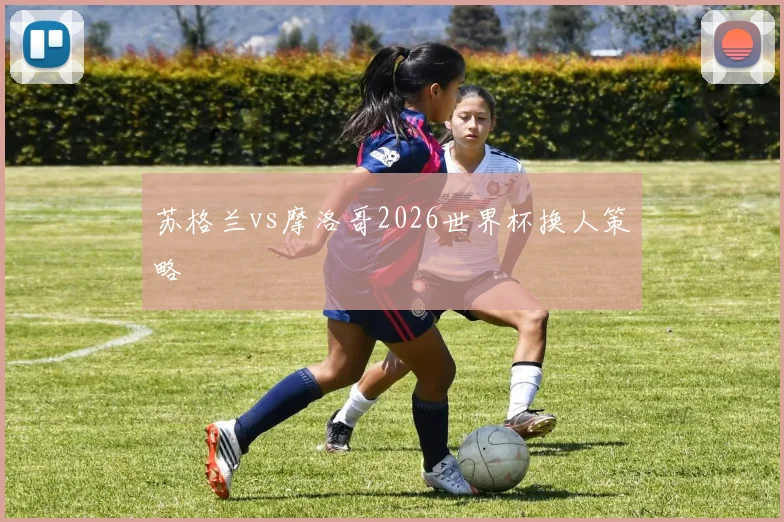 苏格兰vs摩洛哥2026世界杯换人策略