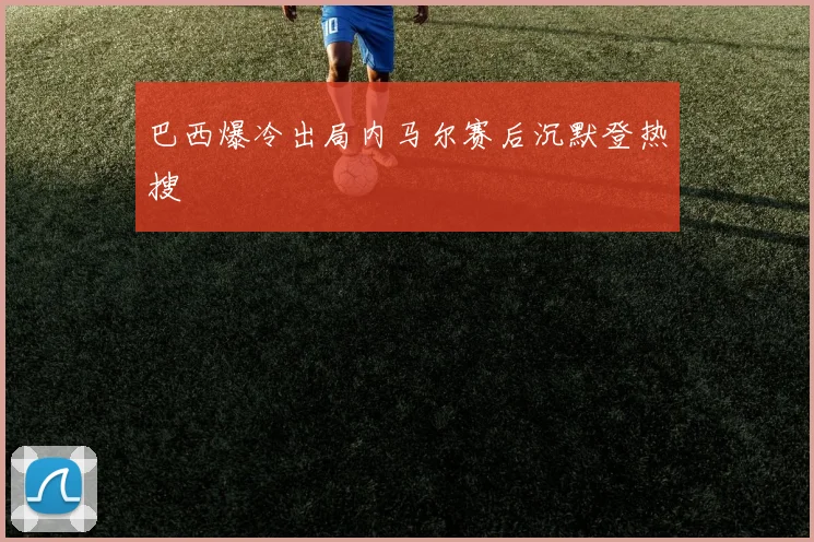 巴西爆冷出局内马尔赛后沉默登热搜