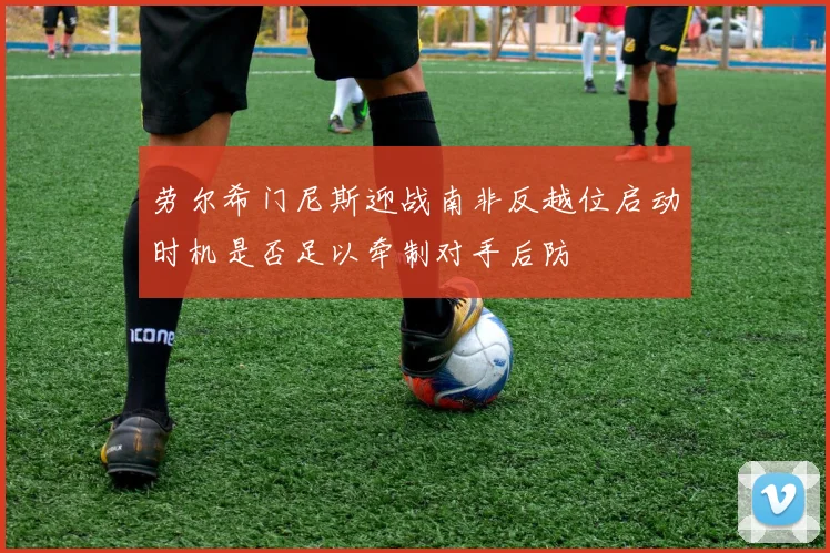 劳尔希门尼斯迎战南非反越位启动时机是否足以牵制对手后防