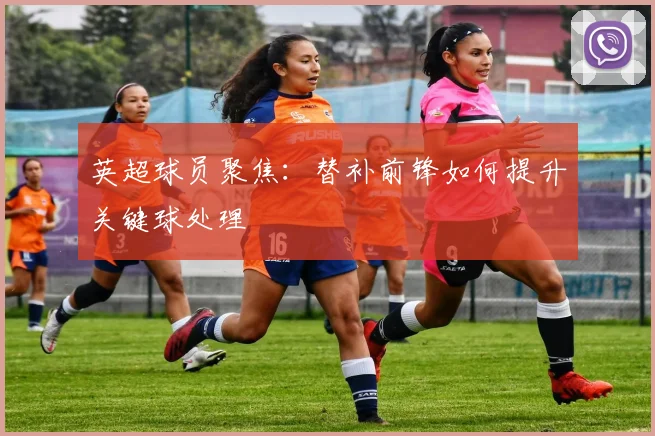英超球员聚焦：替补前锋如何提升关键球处理