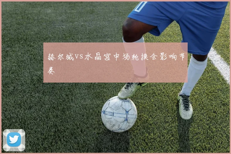 赫尔城vs水晶宫中场轮换会影响节奏