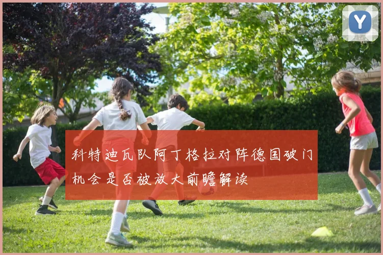 科特迪瓦队阿丁格拉对阵德国破门机会是否被放大前瞻解读