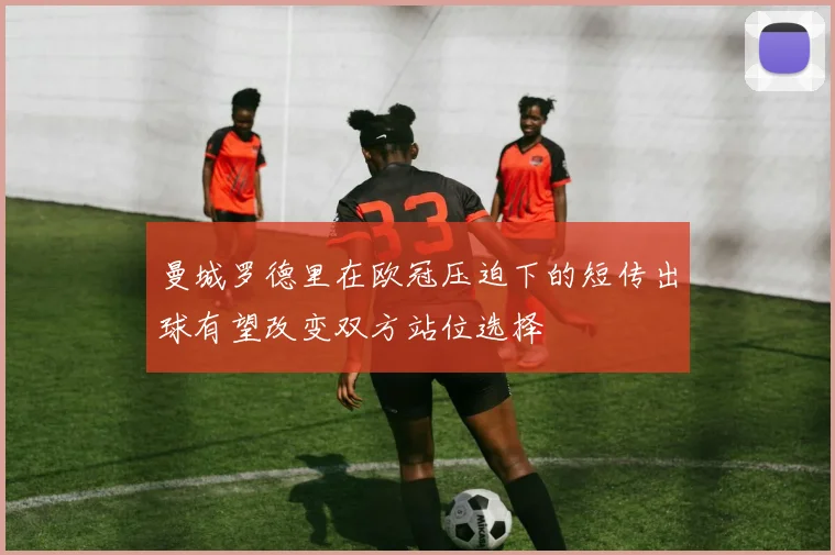 曼城罗德里在欧冠压迫下的短传出球有望改变双方站位选择