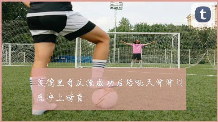 莫德里奇反抢成功后怒吼天津津门虎冲上榜首