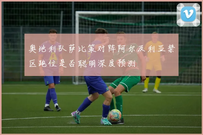 奥地利队萨比策对阵阿尔及利亚禁区跑位是否聪明深度预测