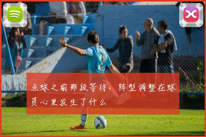点球之前那段等待，阵型调整在球员心里发生了什么