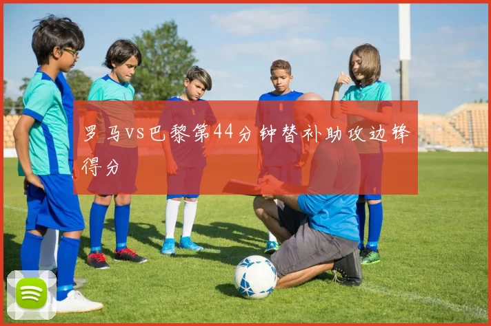 罗马vs巴黎第44分钟替补助攻边锋得分