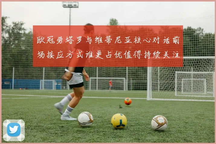 欧冠劳塔罗与维蒂尼亚核心对话前场接应方式谁更占优值得持续关注