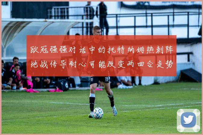 欧冠强强对话中的托特纳姆热刺阵地战传导耐心可能改变两回合走势