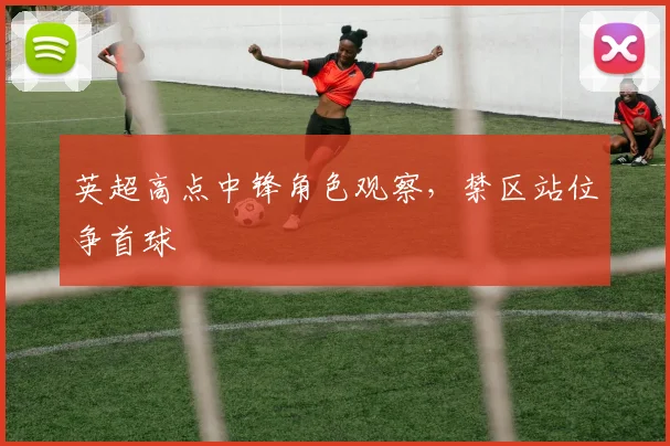 英超高点中锋角色观察，禁区站位争首球